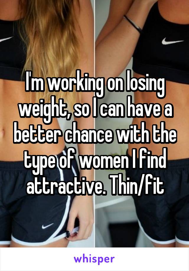 I'm working on losing weight, so I can have a better chance with the type of women I find attractive. Thin/fit