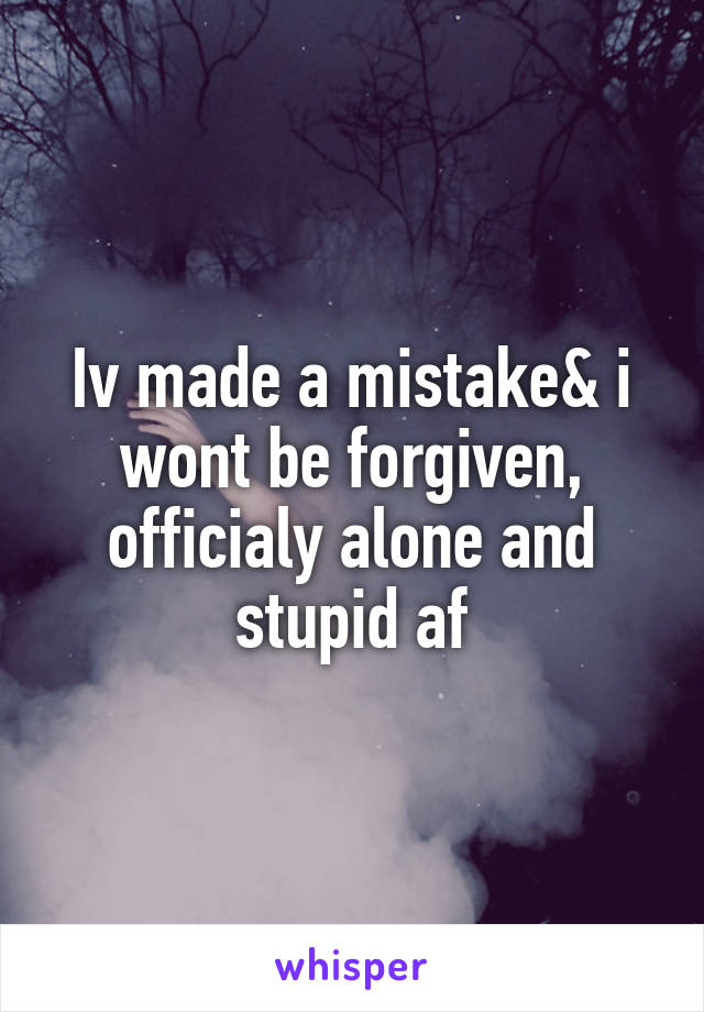 Iv made a mistake& i wont be forgiven, officialy alone and stupid af