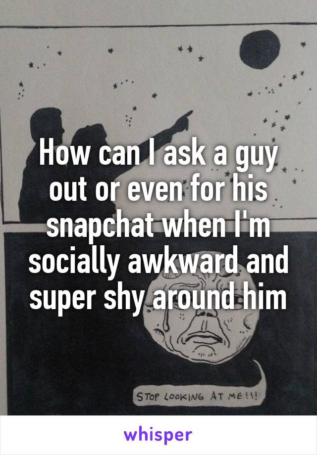 How can I ask a guy out or even for his snapchat when I'm socially awkward and super shy around him
