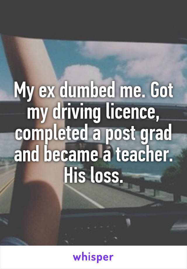 My ex dumbed me. Got my driving licence, completed a post grad and became a teacher. His loss.