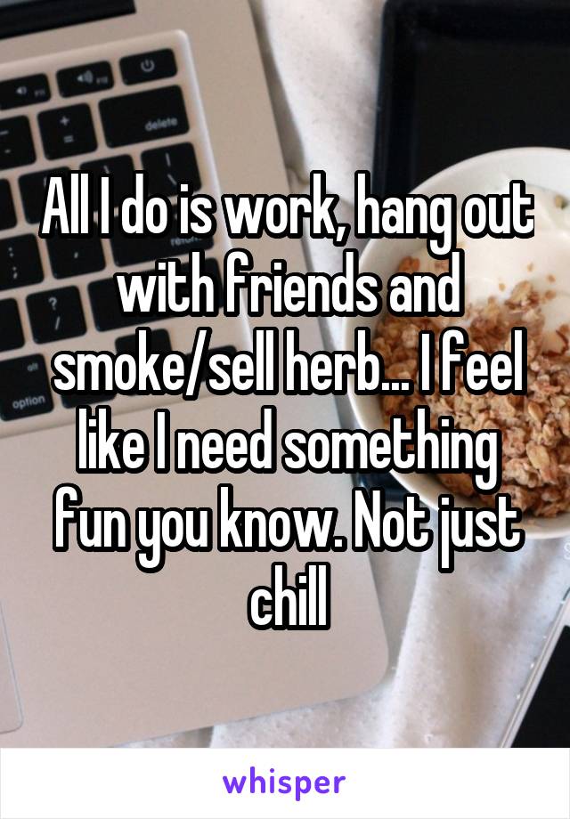 All I do is work, hang out with friends and smoke/sell herb... I feel like I need something fun you know. Not just chill