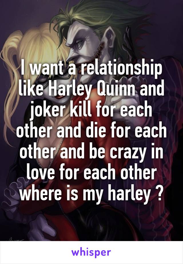 I want a relationship like Harley Quinn and joker kill for each other and die for each other and be crazy in love for each other where is my harley ?