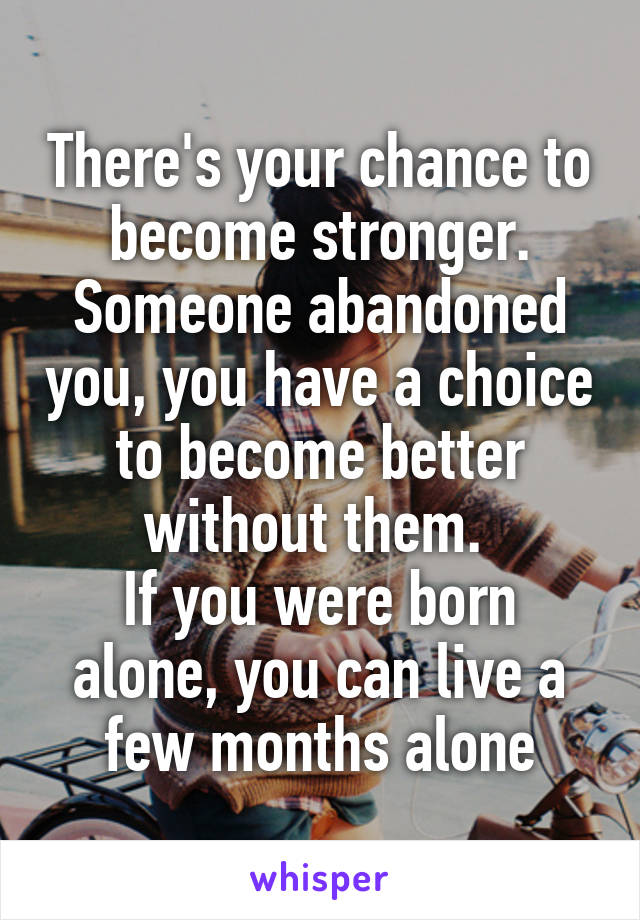 There's your chance to become stronger. Someone abandoned you, you have a choice to become better without them. 
If you were born alone, you can live a few months alone