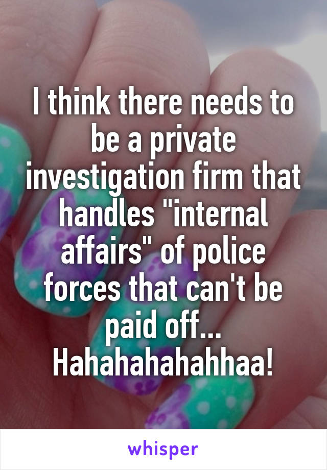 I think there needs to be a private investigation firm that handles "internal affairs" of police forces that can't be paid off... Hahahahahahhaa!