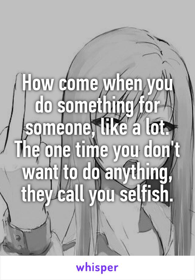 How come when you do something for someone, like a lot. The one time you don't want to do anything, they call you selfish.