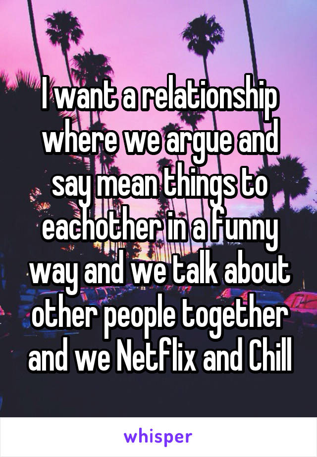 I want a relationship where we argue and say mean things to eachother in a funny way and we talk about other people together and we Netflix and Chill