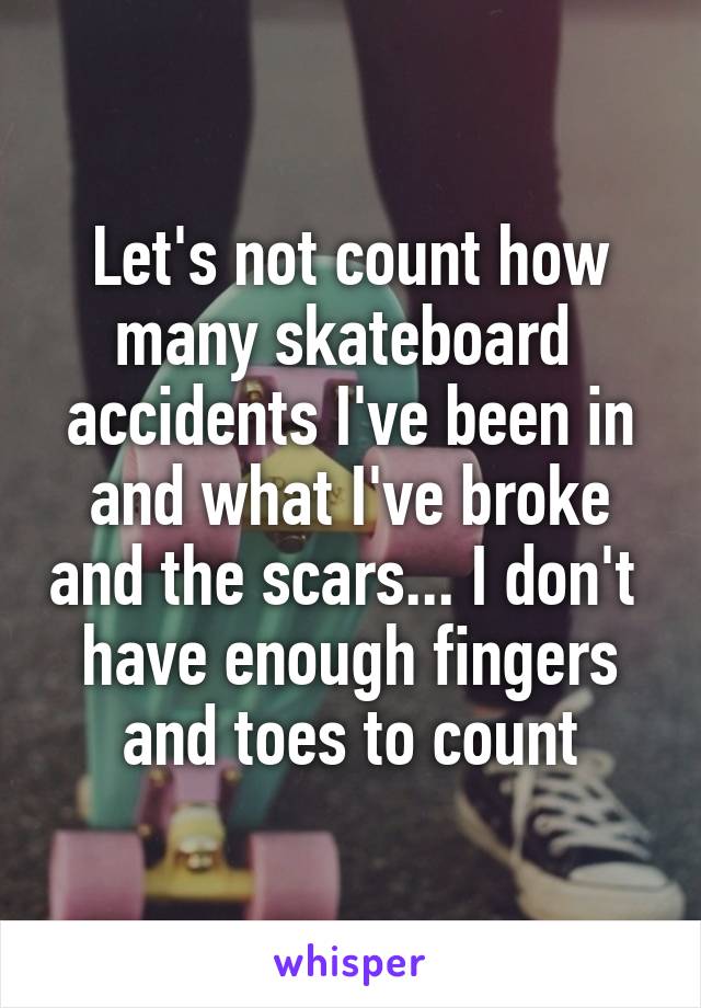 Let's not count how many skateboard 
accidents I've been in and what I've broke and the scars... I don't  have enough fingers and toes to count