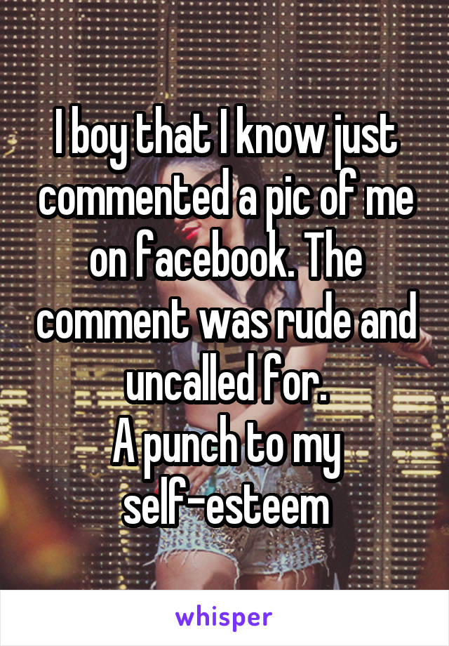 I boy that I know just commented a pic of me on facebook. The comment was rude and uncalled for.
A punch to my self-esteem