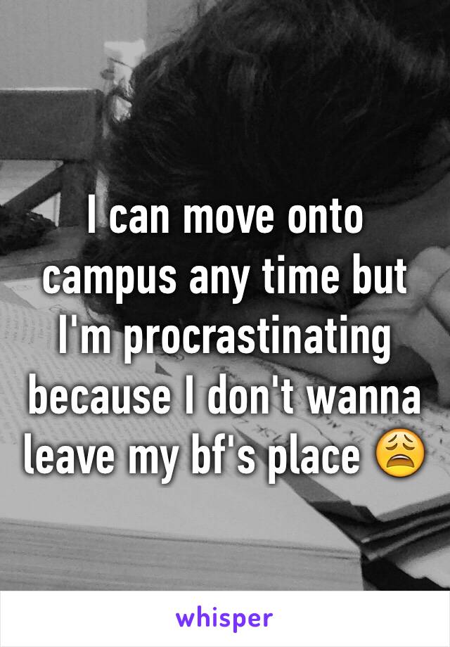 I can move onto campus any time but I'm procrastinating because I don't wanna leave my bf's place 😩