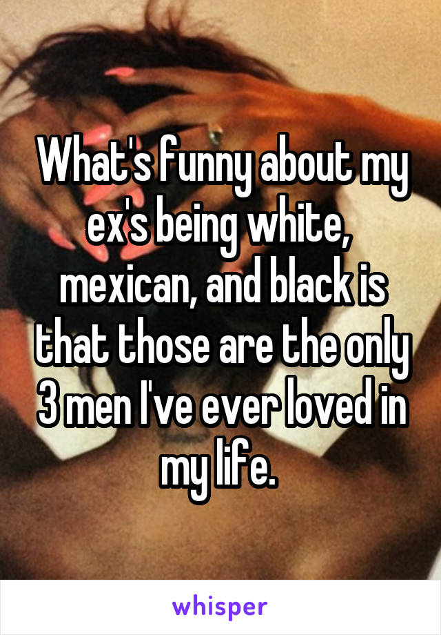 What's funny about my ex's being white,  mexican, and black is that those are the only 3 men I've ever loved in my life. 