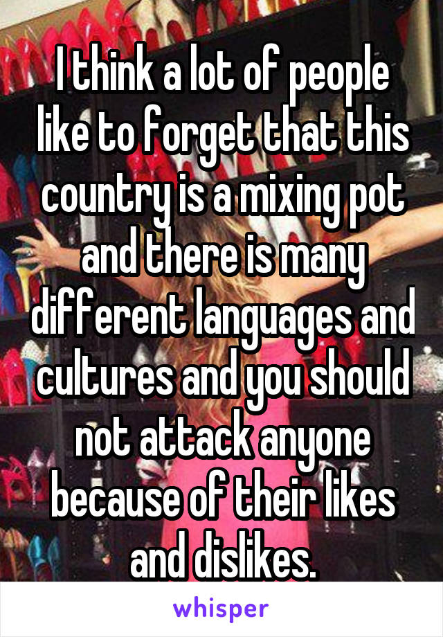 I think a lot of people like to forget that this country is a mixing pot and there is many different languages and cultures and you should not attack anyone because of their likes and dislikes.