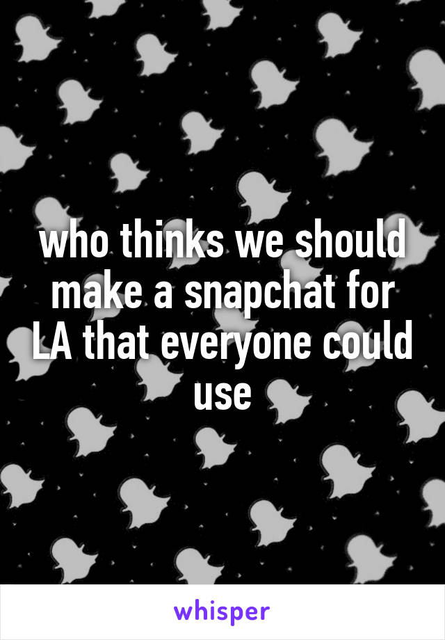 who thinks we should make a snapchat for LA that everyone could use