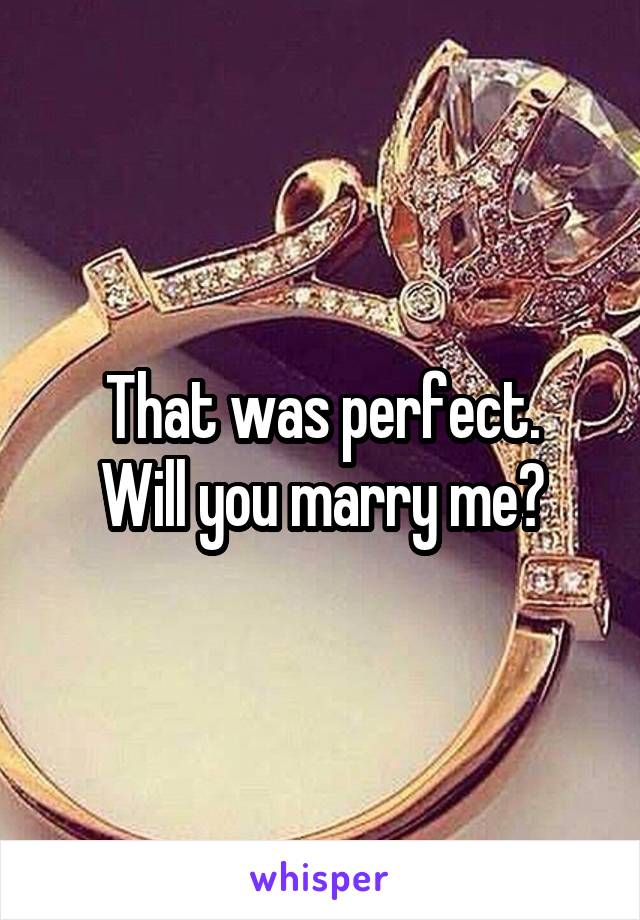 That was perfect.
Will you marry me?