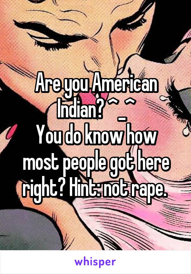 Are you American Indian? ^_^
You do know how most people got here right? Hint: not rape. 