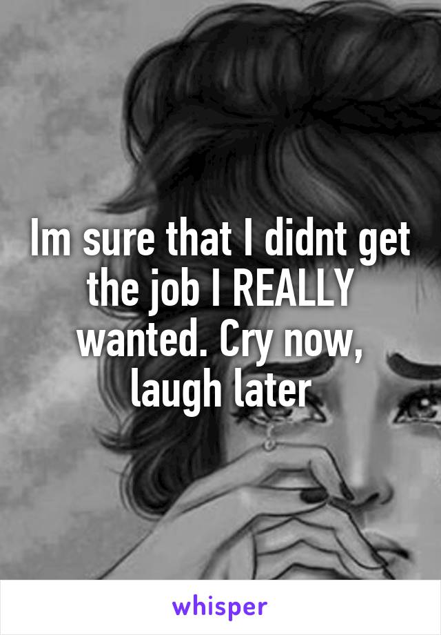 Im sure that I didnt get the job I REALLY wanted. Cry now, laugh later