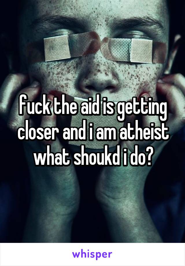 fuck the aid is getting closer and i am atheist what shoukd i do?