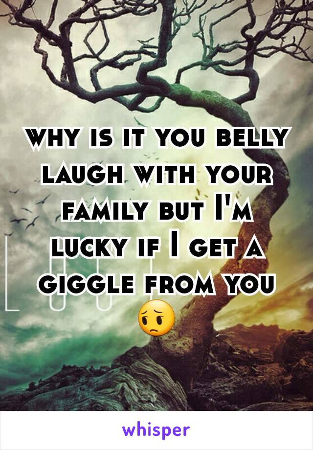 why is it you belly laugh with your family but I'm lucky if I get a giggle from you 😔
