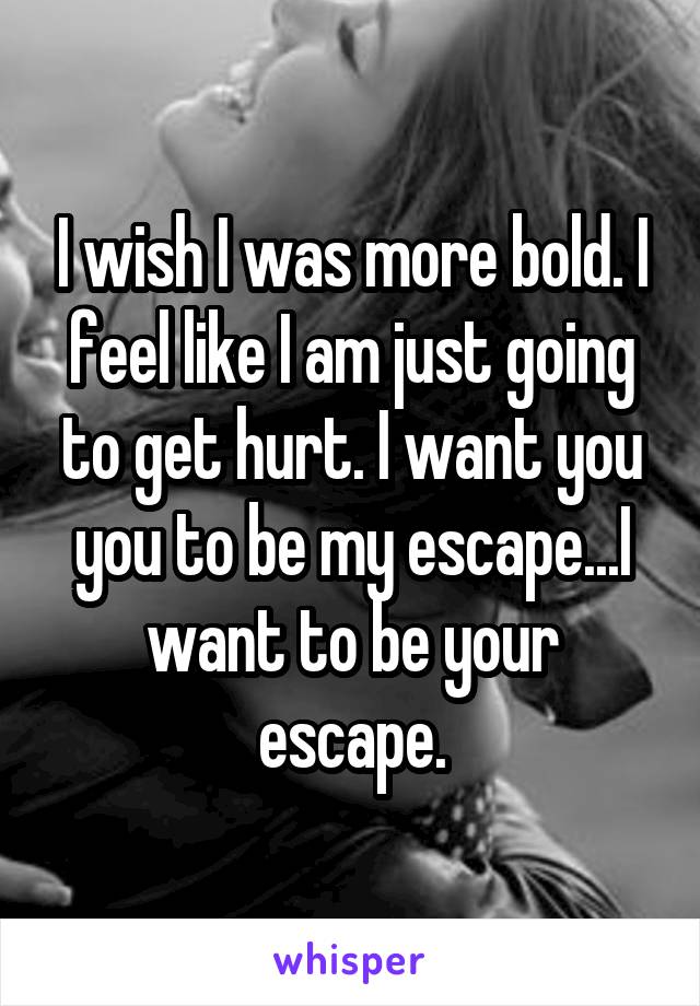 I wish I was more bold. I feel like I am just going to get hurt. I want you you to be my escape...I want to be your escape.