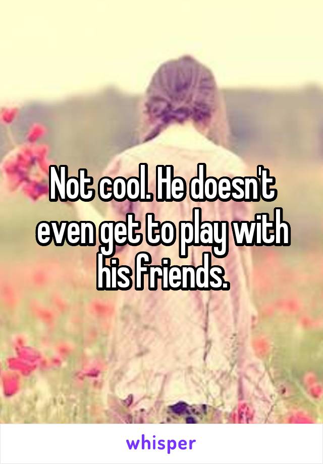 Not cool. He doesn't even get to play with his friends.