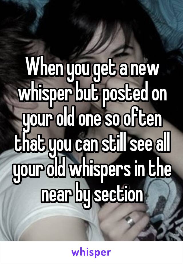 When you get a new whisper but posted on your old one so often that you can still see all your old whispers in the near by section