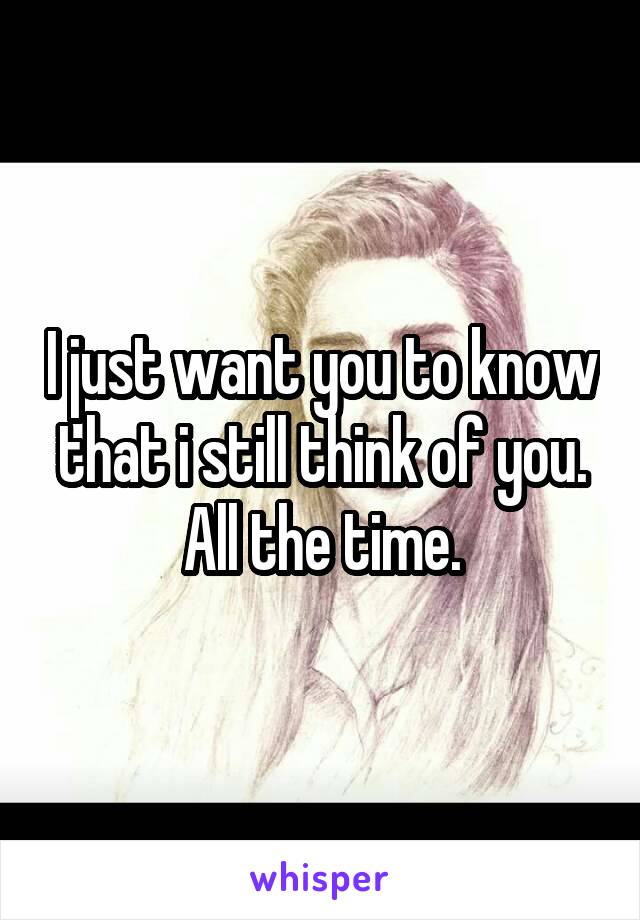 I just want you to know that i still think of you.
All the time.