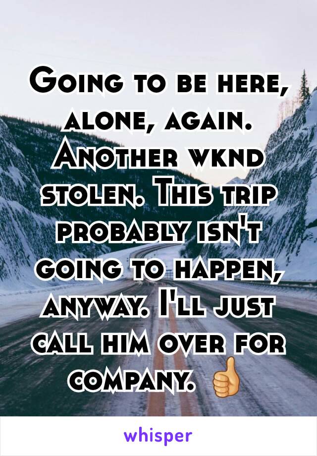 Going to be here, alone, again. Another wknd stolen. This trip probably isn't going to happen, anyway. I'll just call him over for company. 👍