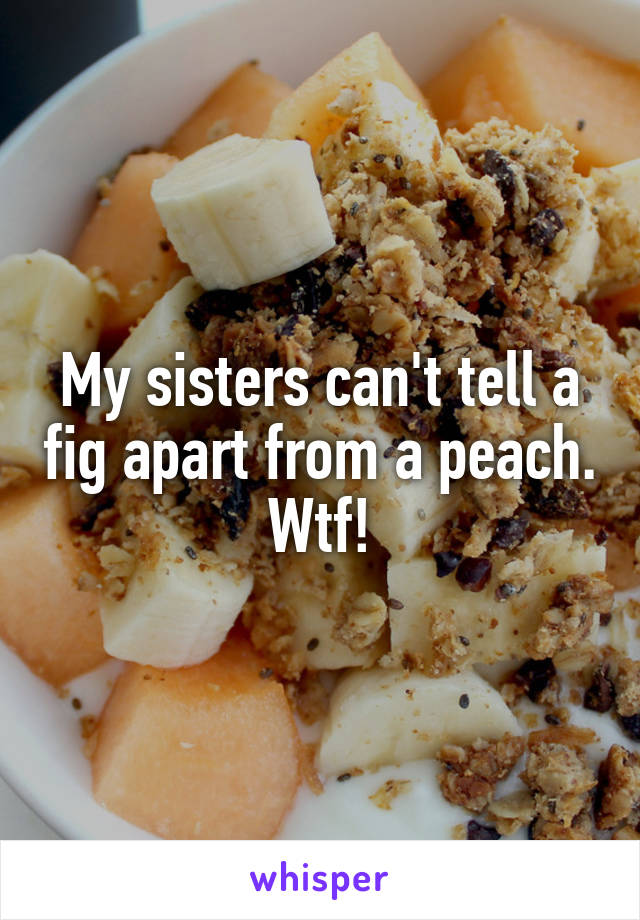 My sisters can't tell a fig apart from a peach. Wtf!