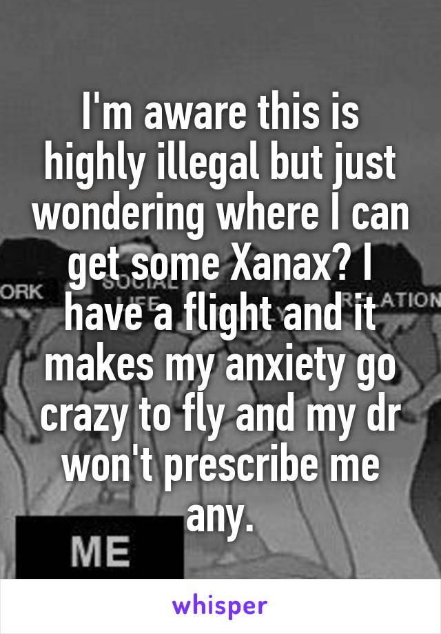 I'm aware this is highly illegal but just wondering where I can get some Xanax? I have a flight and it makes my anxiety go crazy to fly and my dr won't prescribe me any.