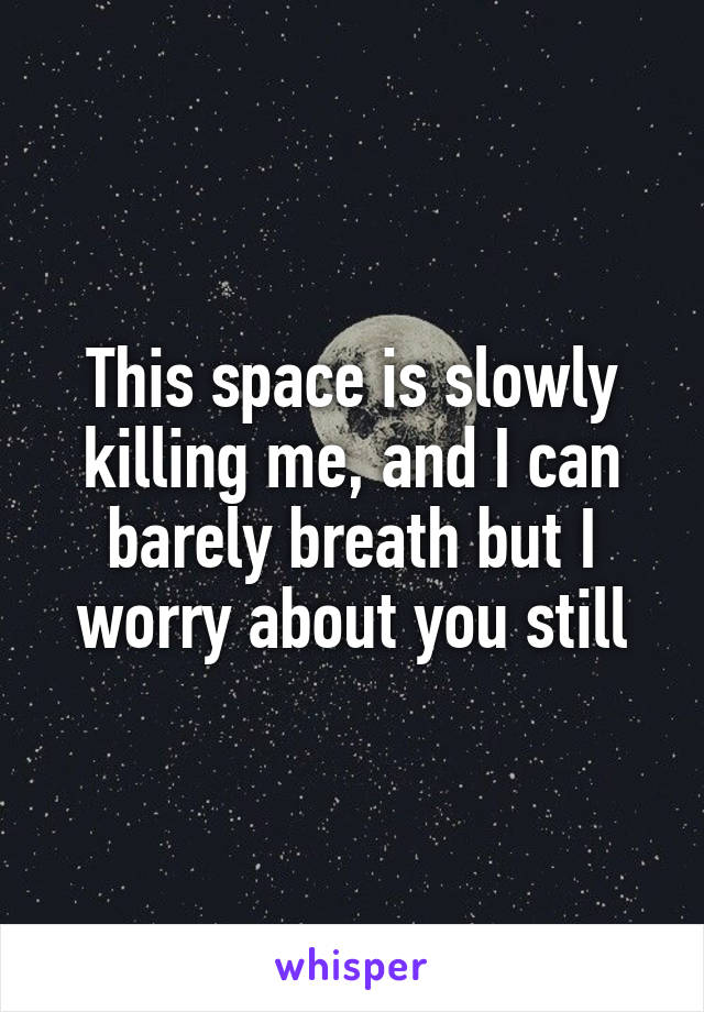 This space is slowly killing me, and I can barely breath but I worry about you still