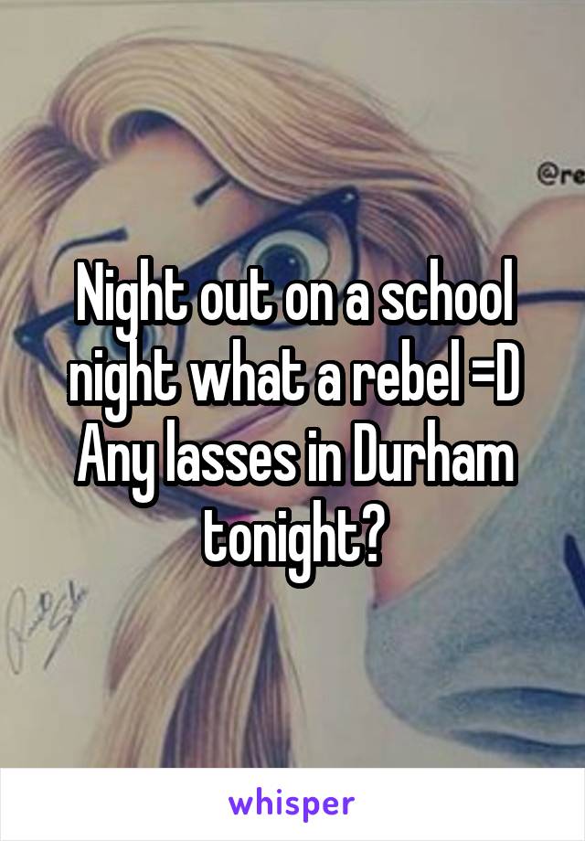 Night out on a school night what a rebel =D Any lasses in Durham tonight?