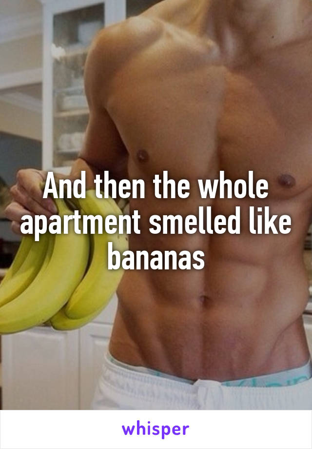 And then the whole apartment smelled like bananas