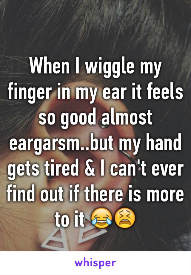 When I wiggle my finger in my ear it feels so good almost eargarsm..but my hand gets tired & I can't ever find out if there is more to it 😂😫
