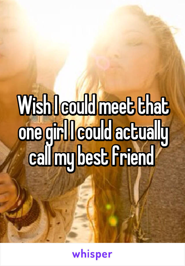 Wish I could meet that one girl I could actually call my best friend 