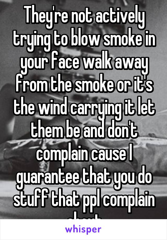They're not actively trying to blow smoke in your face walk away from the smoke or it's the wind carrying it let them be and don't complain cause I guarantee that you do stuff that ppl complain about