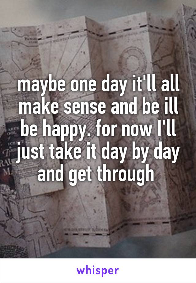 maybe one day it'll all make sense and be ill be happy. for now I'll just take it day by day and get through 
