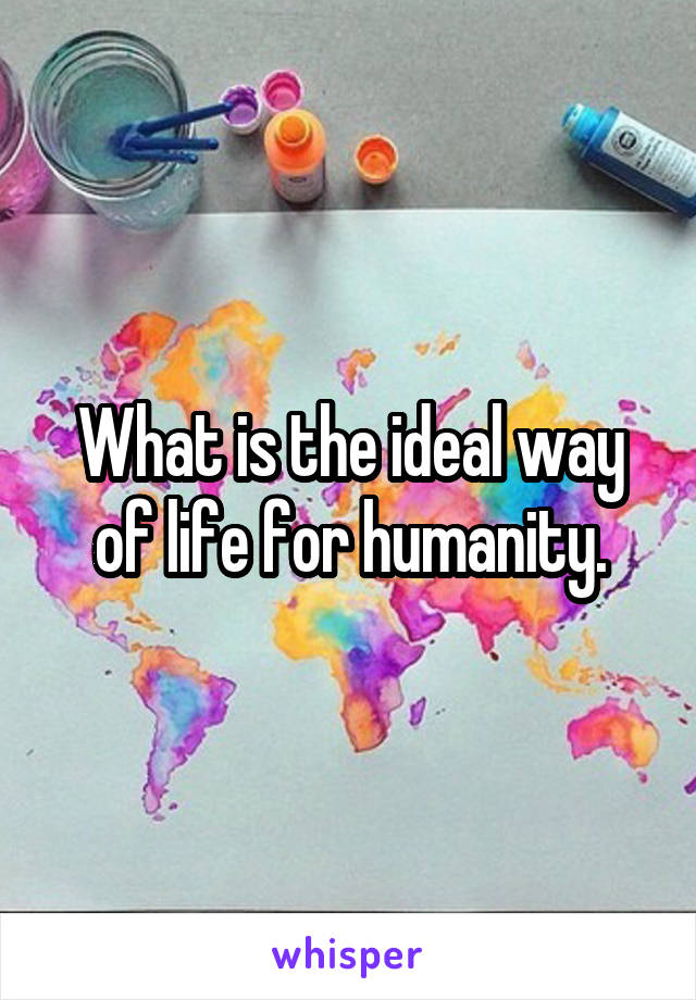 What is the ideal way of life for humanity.
