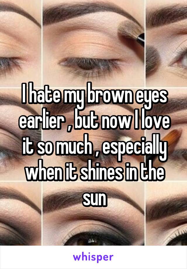 
I hate my brown eyes earlier , but now I love it so much , especially when it shines in the sun