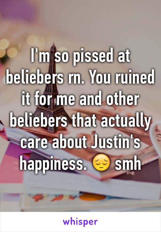 I'm so pissed at beliebers rn. You ruined it for me and other beliebers that actually care about Justin's happiness. 😔 smh
