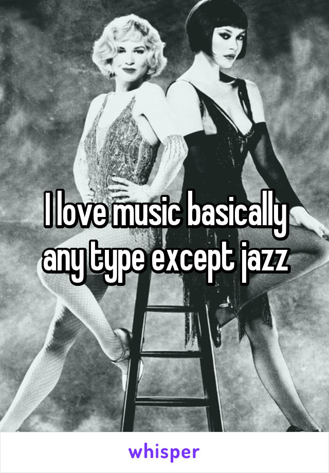 I love music basically any type except jazz