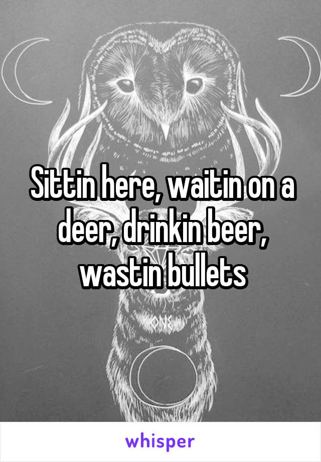 Sittin here, waitin on a deer, drinkin beer, wastin bullets