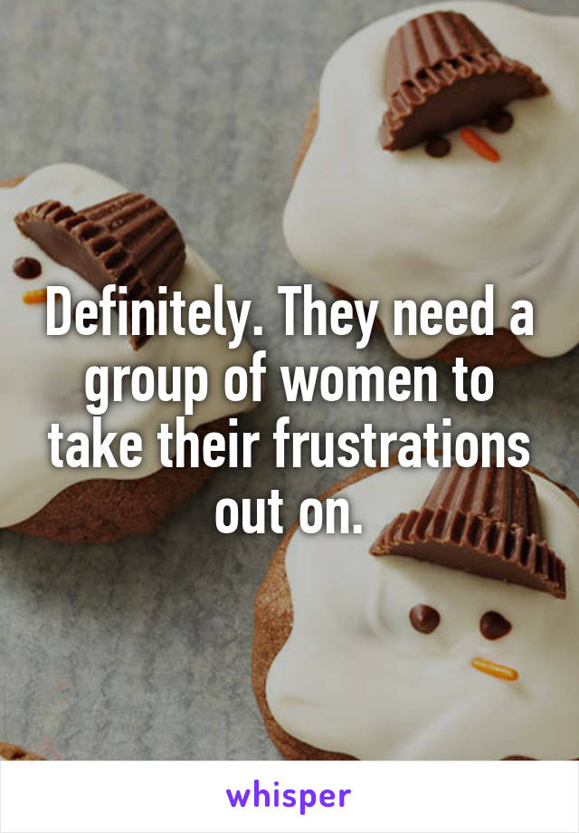 Definitely. They need a group of women to take their frustrations out on.