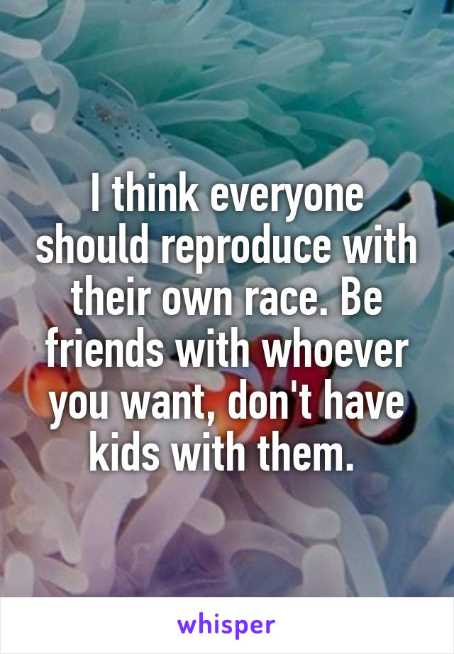 I think everyone should reproduce with their own race. Be friends with whoever you want, don't have kids with them. 