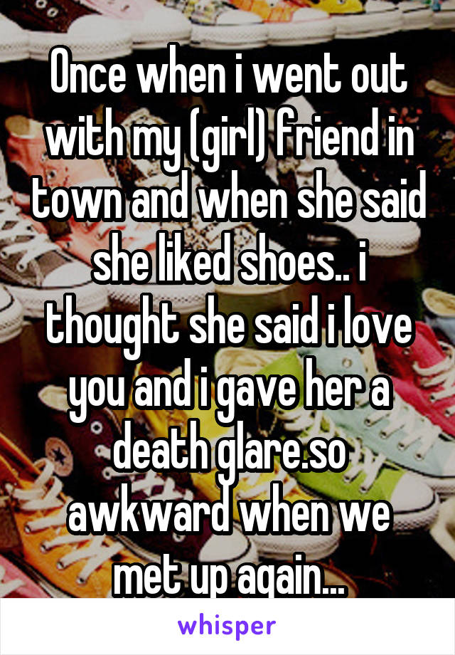 Once when i went out with my (girl) friend in town and when she said she liked shoes.. i thought she said i love you and i gave her a death glare.so awkward when we met up again...