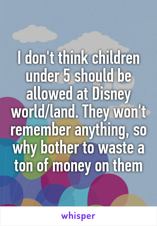 I don't think children under 5 should be allowed at Disney world/land. They won't remember anything, so why bother to waste a ton of money on them