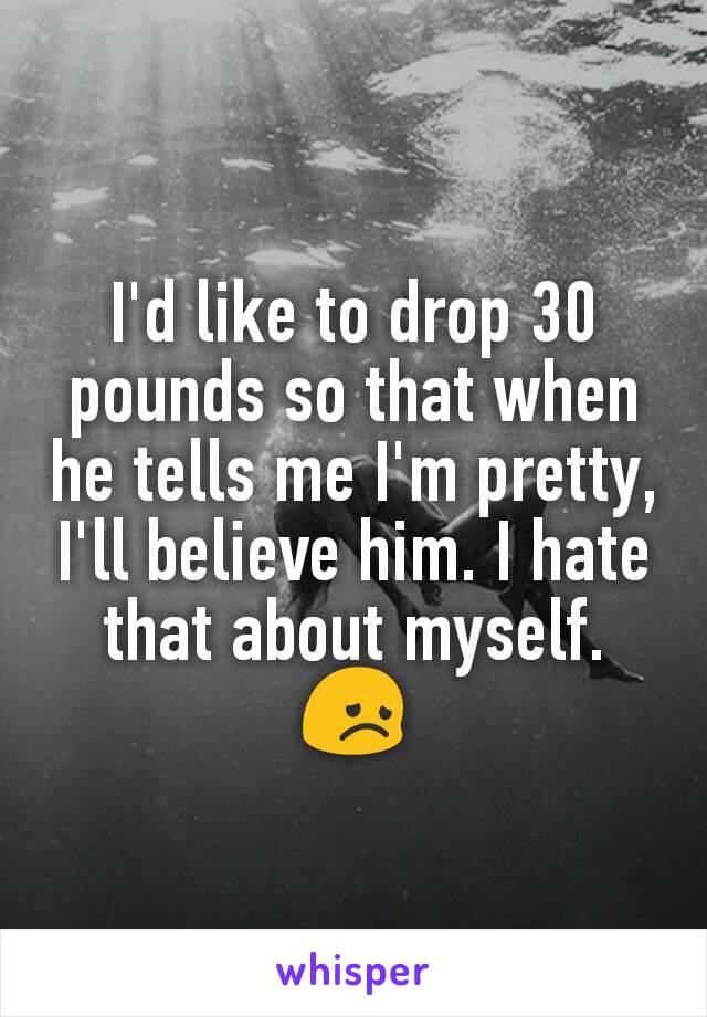 I'd like to drop 30 pounds so that when he tells me I'm pretty, I'll believe him. I hate that about myself. 😞