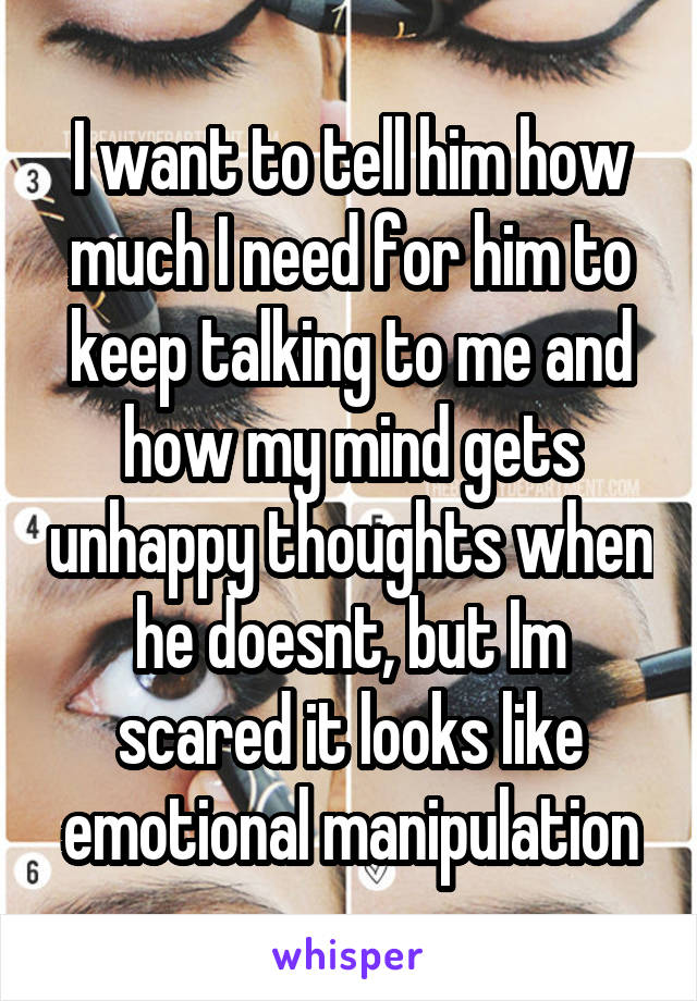 I want to tell him how much I need for him to keep talking to me and how my mind gets unhappy thoughts when he doesnt, but Im scared it looks like emotional manipulation
