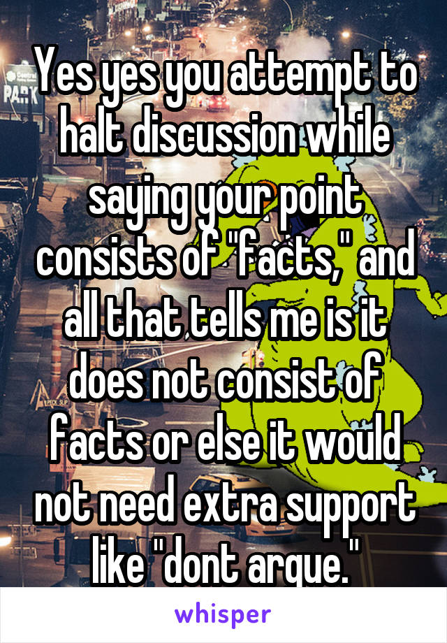 Yes yes you attempt to halt discussion while saying your point consists of "facts," and all that tells me is it does not consist of facts or else it would not need extra support like "dont argue."