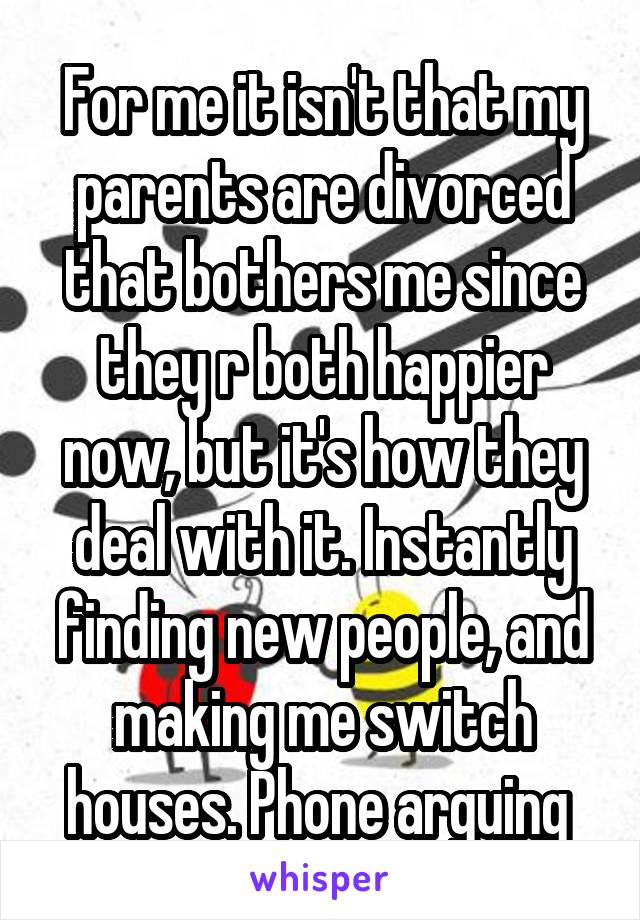 For me it isn't that my parents are divorced that bothers me since they r both happier now, but it's how they deal with it. Instantly finding new people, and making me switch houses. Phone arguing 