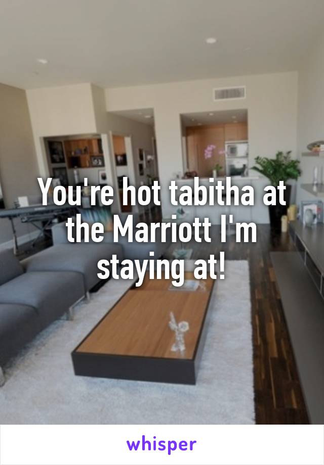 You're hot tabitha at the Marriott I'm staying at!