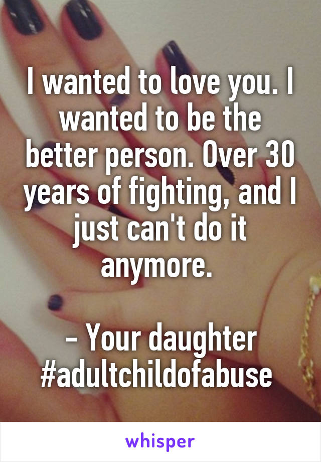I wanted to love you. I wanted to be the better person. Over 30 years of fighting, and I just can't do it anymore. 

- Your daughter
#adultchildofabuse 